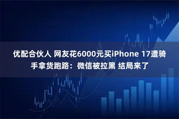 优配合伙人 网友花6000元买iPhone 17遭骑手拿货跑路：微信被拉黑 结局来了