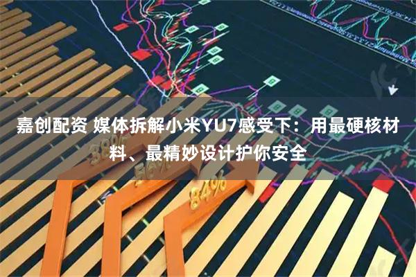 嘉创配资 媒体拆解小米YU7感受下：用最硬核材料、最精妙设计护你安全