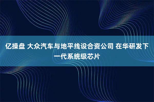亿操盘 大众汽车与地平线设合资公司 在华研发下一代系统级芯片