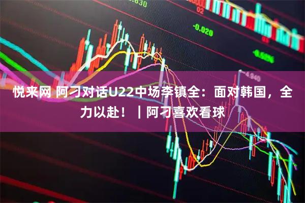 悦来网 阿刁对话U22中场李镇全：面对韩国，全力以赴！｜阿刁喜欢看球