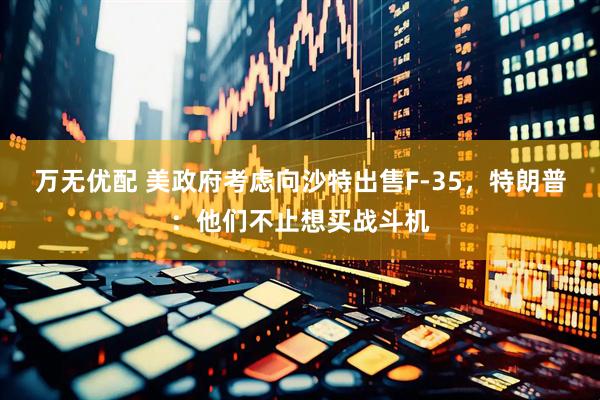 万无优配 美政府考虑向沙特出售F-35，特朗普：他们不止想买战斗机