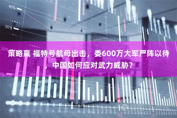 策略赢 福特号航母出击，委600万大军严阵以待，中国如何应对武力威胁？