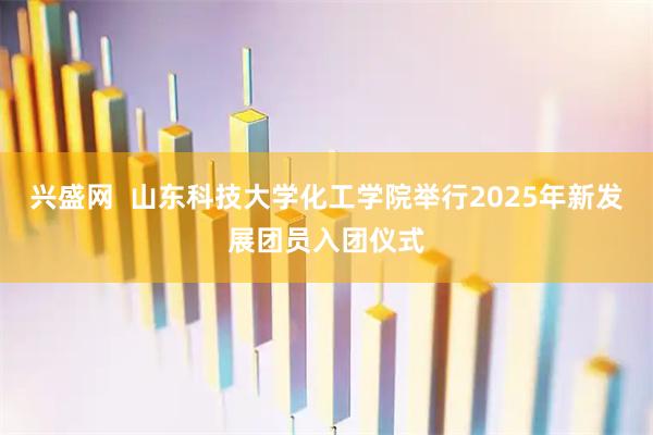 兴盛网  山东科技大学化工学院举行2025年新发展团员入团仪式