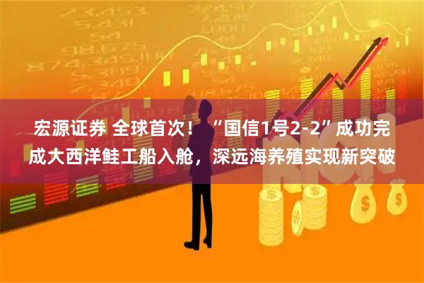 宏源证券 全球首次！ “国信1号2-2”成功完成大西洋鲑工船入舱，深远海养殖实现新突破