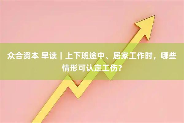 众合资本 早读｜上下班途中、居家工作时，哪些情形可认定工伤？