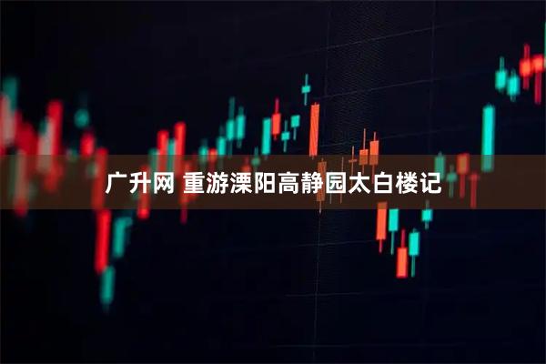 广升网 重游溧阳高静园太白楼记