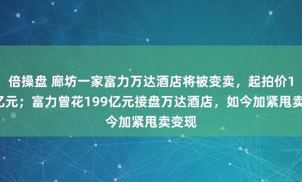 倍操盘 廊坊一家富力万达酒店将被变卖，起拍价1.55亿元；富力曾花199亿元接盘万达酒店，如今加紧甩卖变现