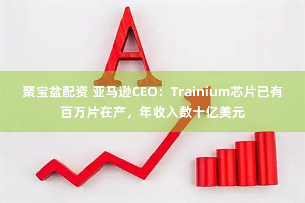 聚宝盆配资 亚马逊CEO：Trainium芯片已有百万片在产，年收入数十亿美元