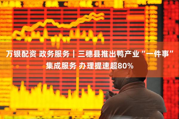 万银配资 政务服务｜三穗县推出鸭产业“一件事”集成服务 办理提速超80%