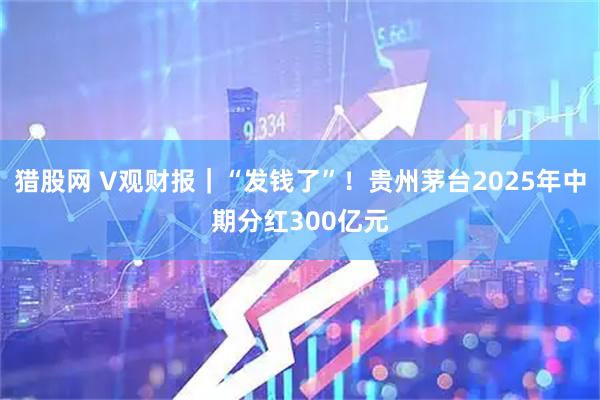 猎股网 V观财报｜“发钱了”！贵州茅台2025年中期分红300亿元