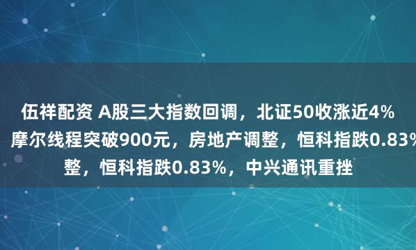伍祥配资 A股三大指数回调，北证50收涨近4%！商业航天走强，摩尔线程突破900元，房地产调整，恒科指跌0.83%，中兴通讯重挫