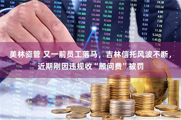 美林资管 又一前员工落马，吉林信托风波不断，近期刚因违规收“顾问费”被罚