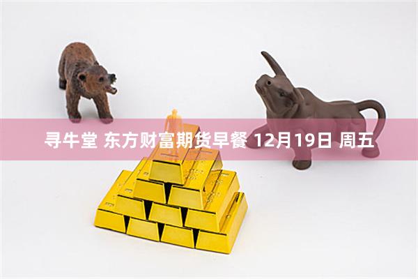 寻牛堂 东方财富期货早餐 12月19日 周五