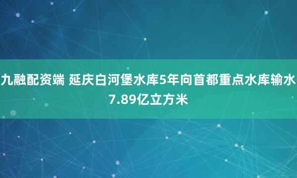 九融配资端 延庆白河堡水库5年向首都重点水库输水7.89亿立方米