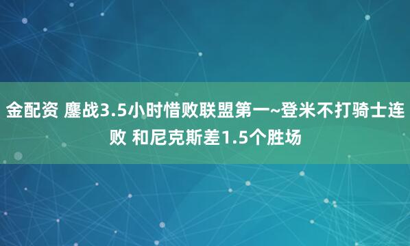 金配资 鏖战3.5小时惜败联盟第一~登米不打骑士连败 和尼克斯差1.5个胜场