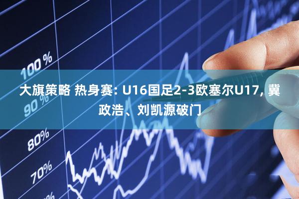 大旗策略 热身赛: U16国足2-3欧塞尔U17, 冀政浩、刘凯源破门